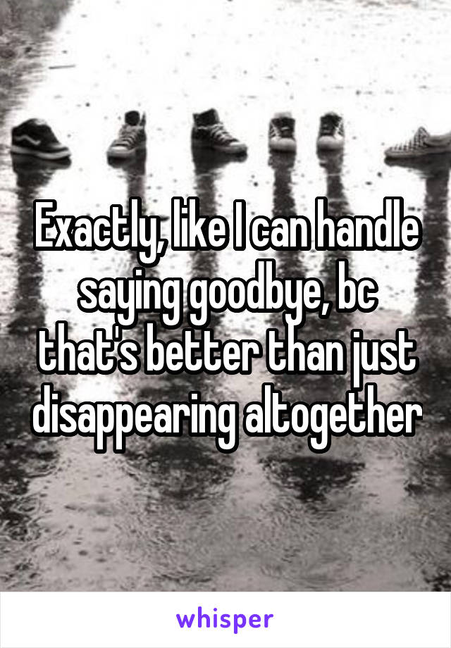 Exactly, like I can handle saying goodbye, bc that's better than just disappearing altogether