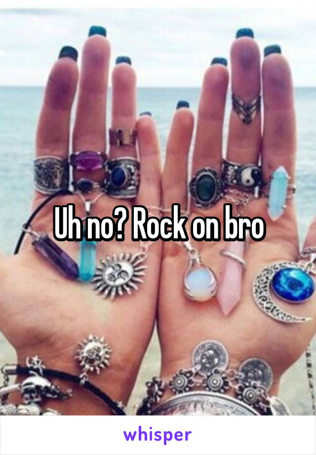 Uh no? Rock on bro