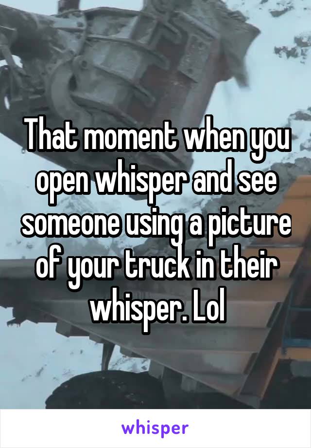 That moment when you open whisper and see someone using a picture of your truck in their whisper. Lol