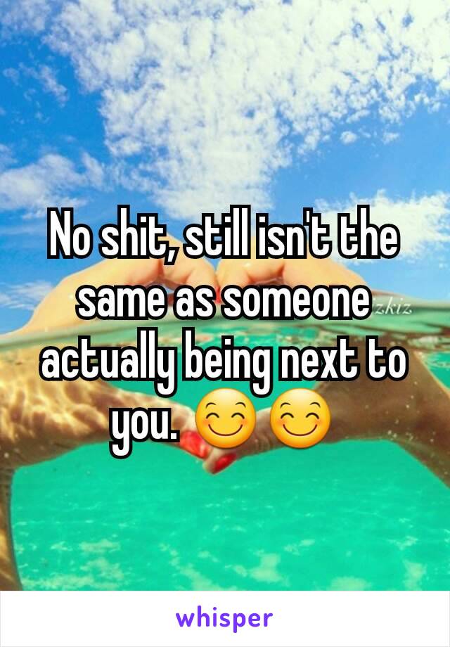 No shit, still isn't the same as someone actually being next to you. 😊😊