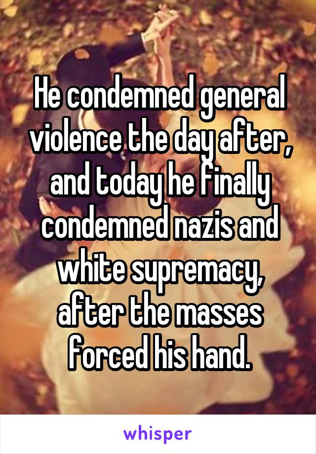 He condemned general violence the day after, and today he finally condemned nazis and white supremacy, after the masses forced his hand.