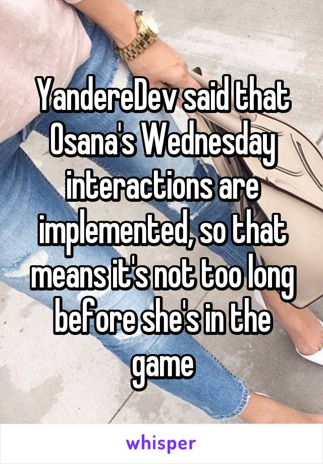 YandereDev said that Osana's Wednesday interactions are implemented, so that means it's not too long before she's in the game