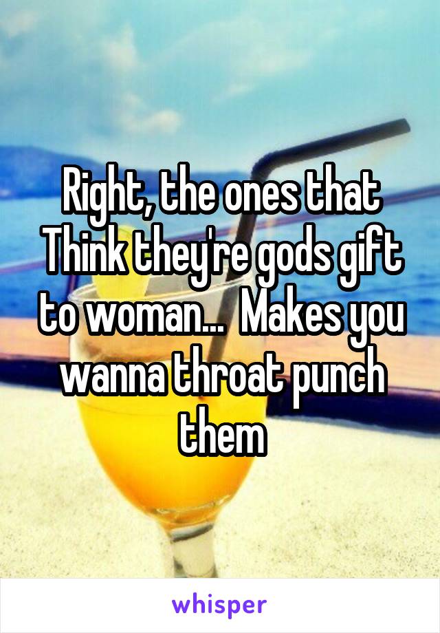 Right, the ones that Think they're gods gift to woman...  Makes you wanna throat punch them