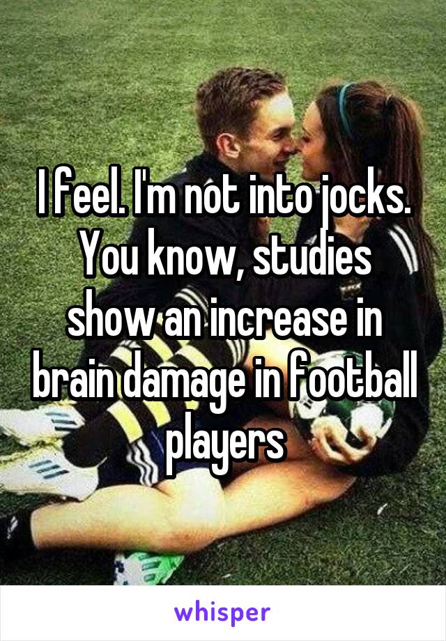 I feel. I'm not into jocks. You know, studies show an increase in brain damage in football players