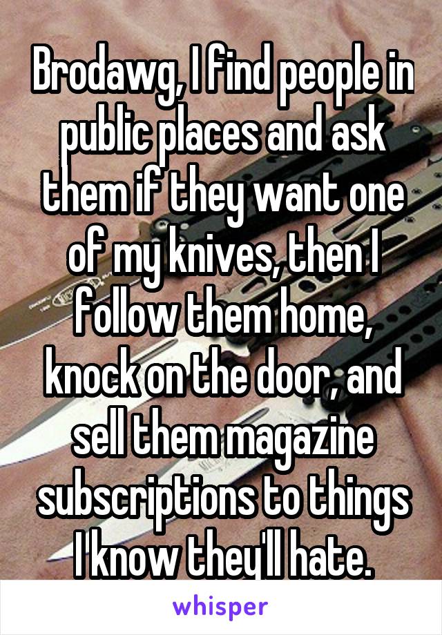Brodawg, I find people in public places and ask them if they want one of my knives, then I follow them home, knock on the door, and sell them magazine subscriptions to things I know they'll hate.