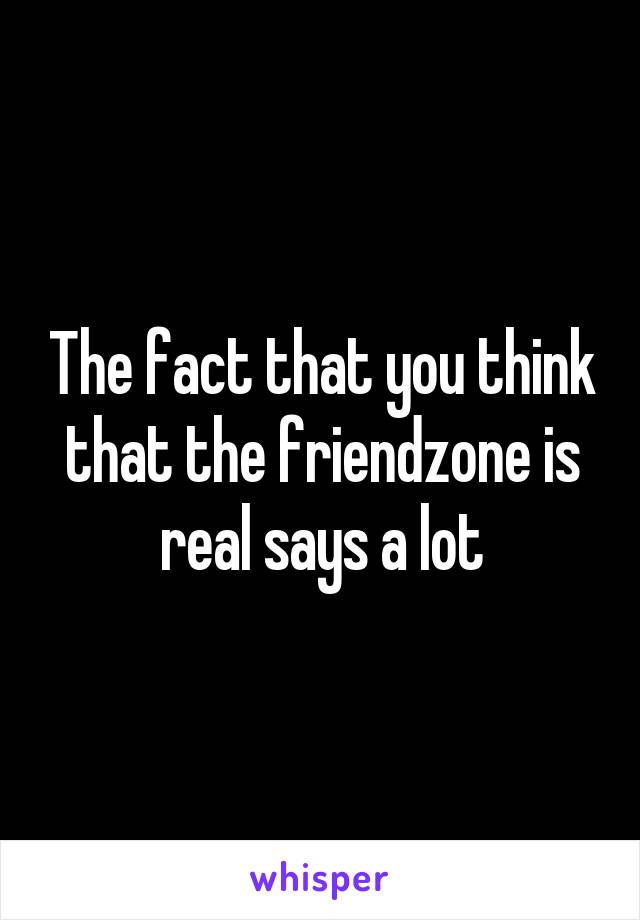 The fact that you think that the friendzone is real says a lot