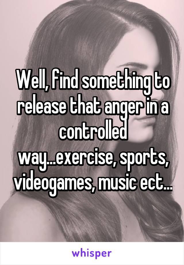 Well, find something to release that anger in a controlled way...exercise, sports, videogames, music ect...