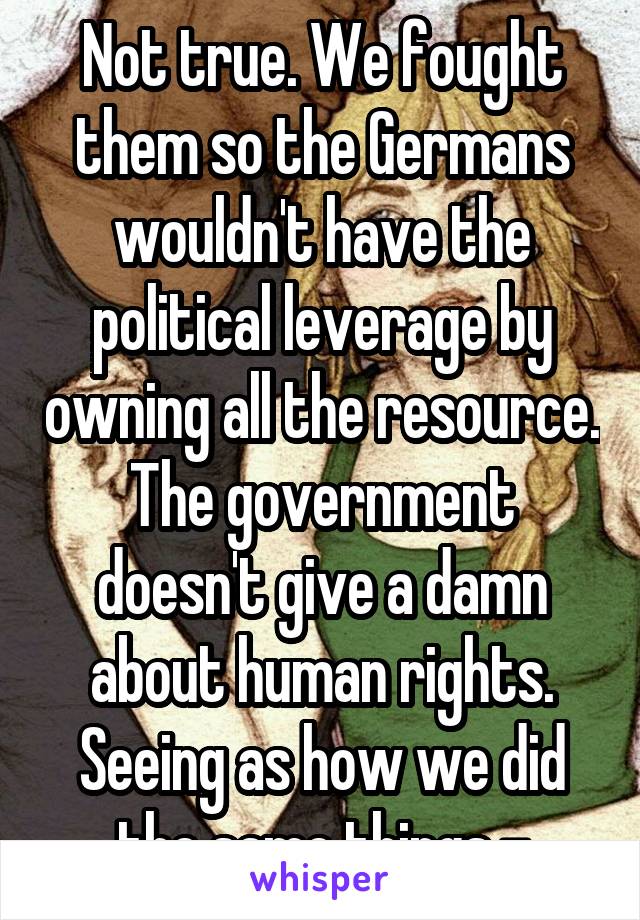 Not true. We fought them so the Germans wouldn't have the political leverage by owning all the resource. The government doesn't give a damn about human rights. Seeing as how we did the same things -