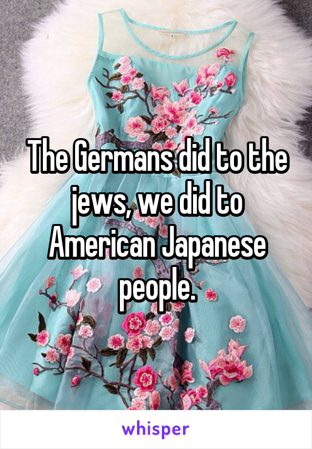 The Germans did to the jews, we did to American Japanese people.