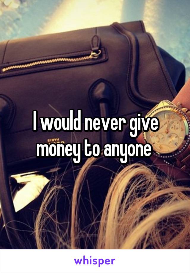 I would never give money to anyone 