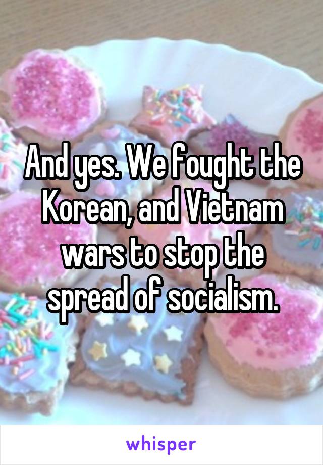 And yes. We fought the Korean, and Vietnam wars to stop the spread of socialism.