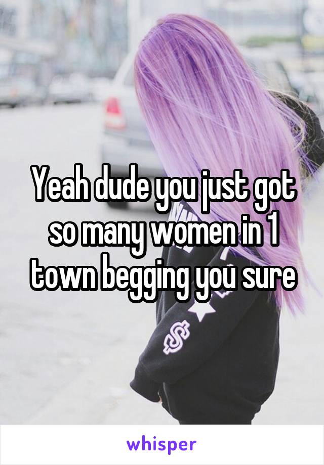 Yeah dude you just got so many women in 1 town begging you sure