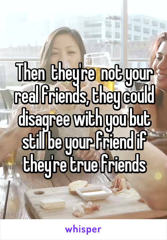 Then  they're  not your real friends, they could disagree with you but still be your friend if they're true friends