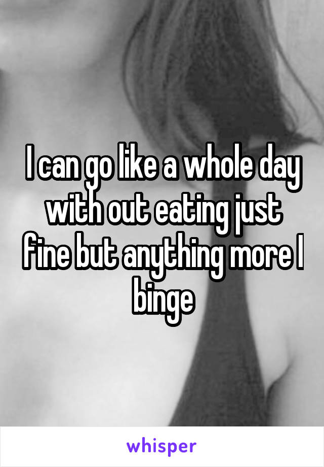 I can go like a whole day with out eating just fine but anything more I binge