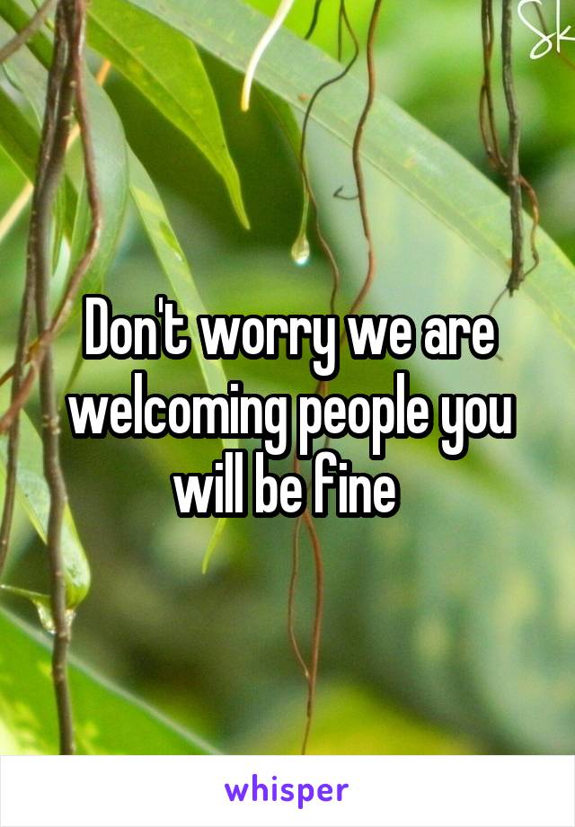 Don't worry we are welcoming people you will be fine 
