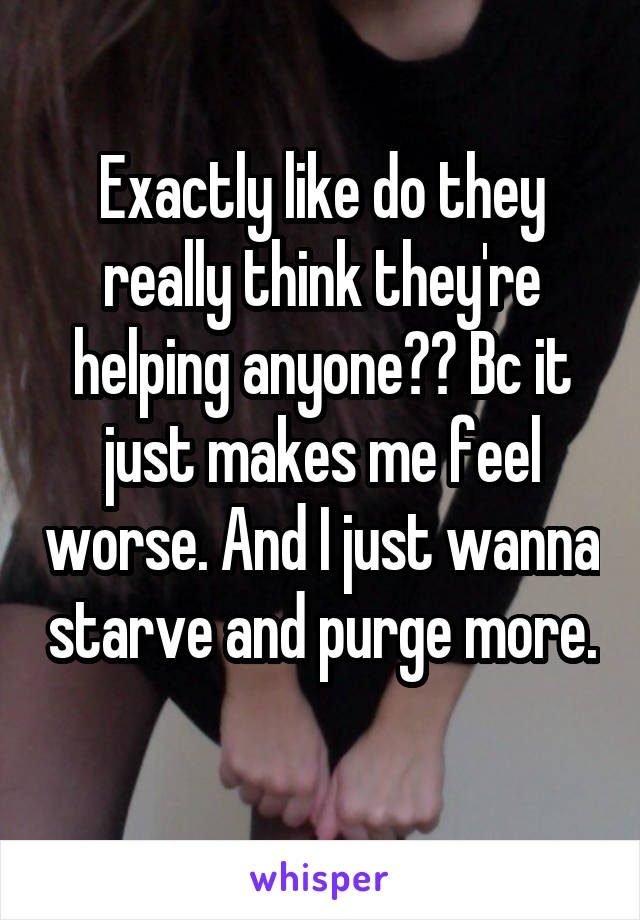 Exactly like do they really think they're helping anyone?? Bc it just makes me feel worse. And I just wanna starve and purge more.  