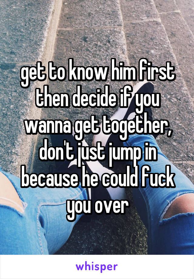 get to know him first then decide if you wanna get together, don't just jump in because he could fuck you over