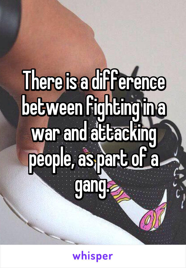 There is a difference between fighting in a war and attacking people, as part of a gang. 