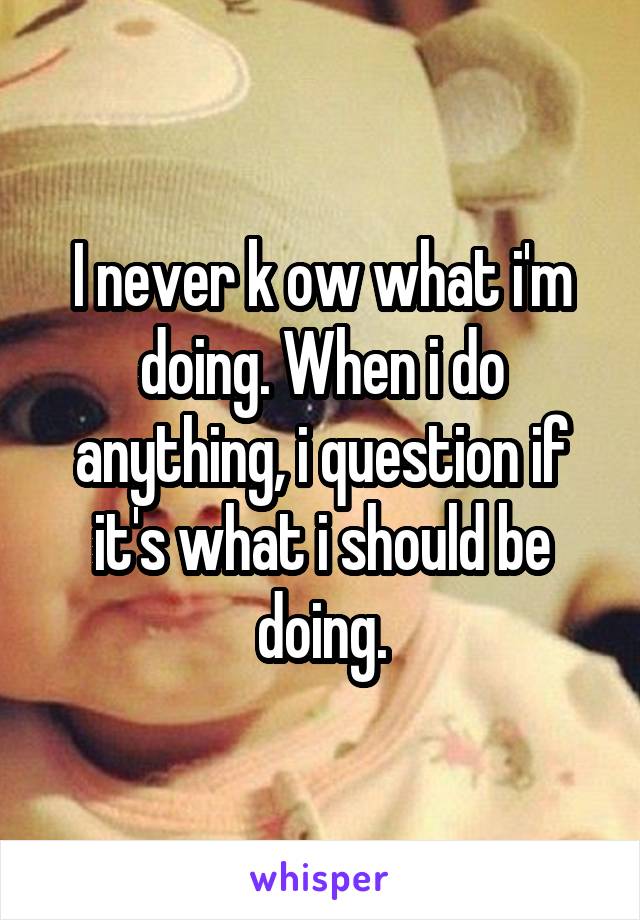 I never k ow what i'm doing. When i do anything, i question if it's what i should be doing.