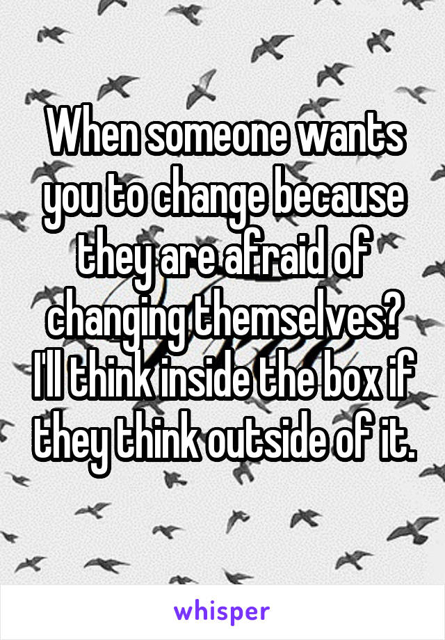 When someone wants you to change because they are afraid of changing themselves? I'll think inside the box if they think outside of it. 