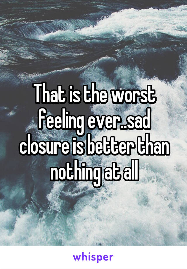 That is the worst feeling ever..sad closure is better than nothing at all