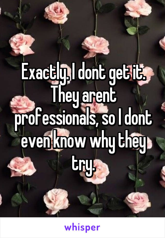 Exactly. I dont get it. They arent professionals, so I dont even know why they try.
