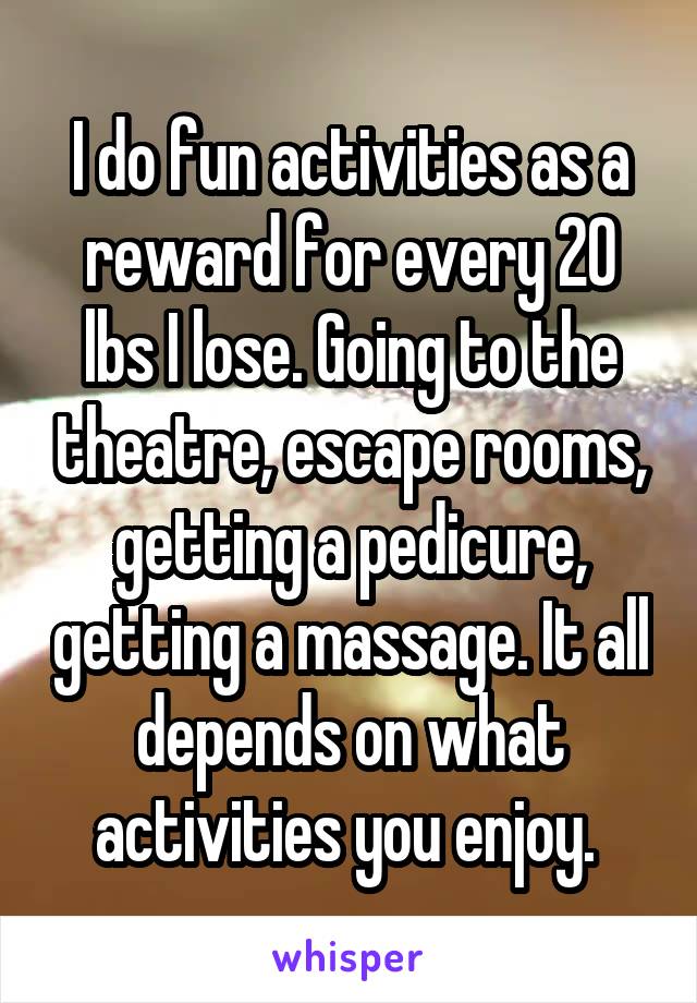 I do fun activities as a reward for every 20 lbs I lose. Going to the theatre, escape rooms, getting a pedicure, getting a massage. It all depends on what activities you enjoy. 