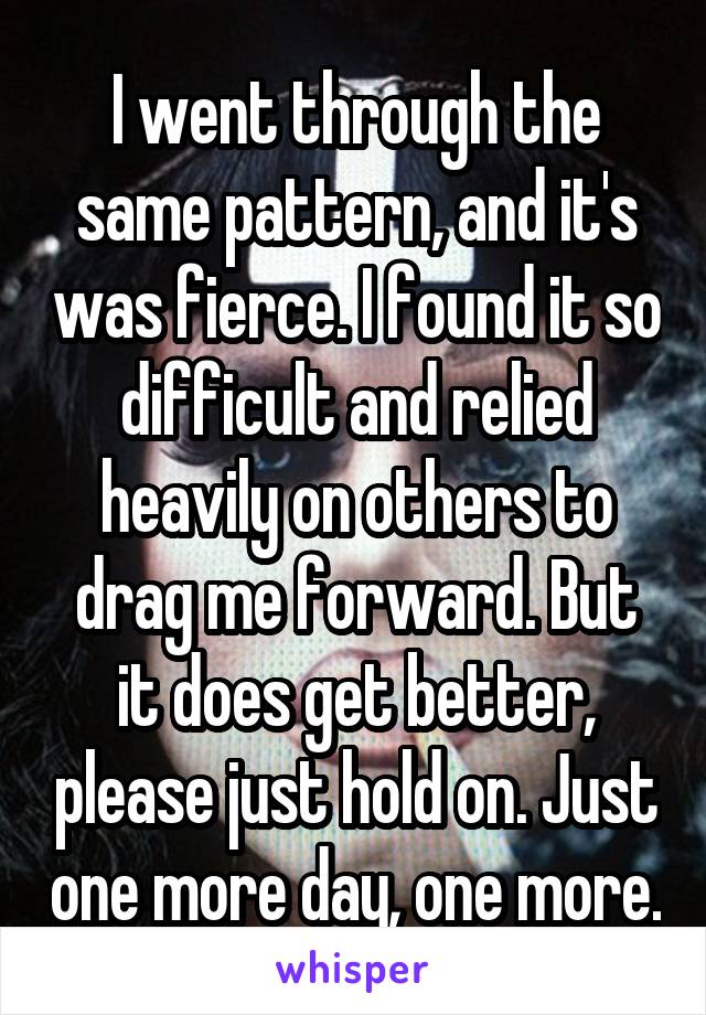 I went through the same pattern, and it's was fierce. I found it so difficult and relied heavily on others to drag me forward. But it does get better, please just hold on. Just one more day, one more.