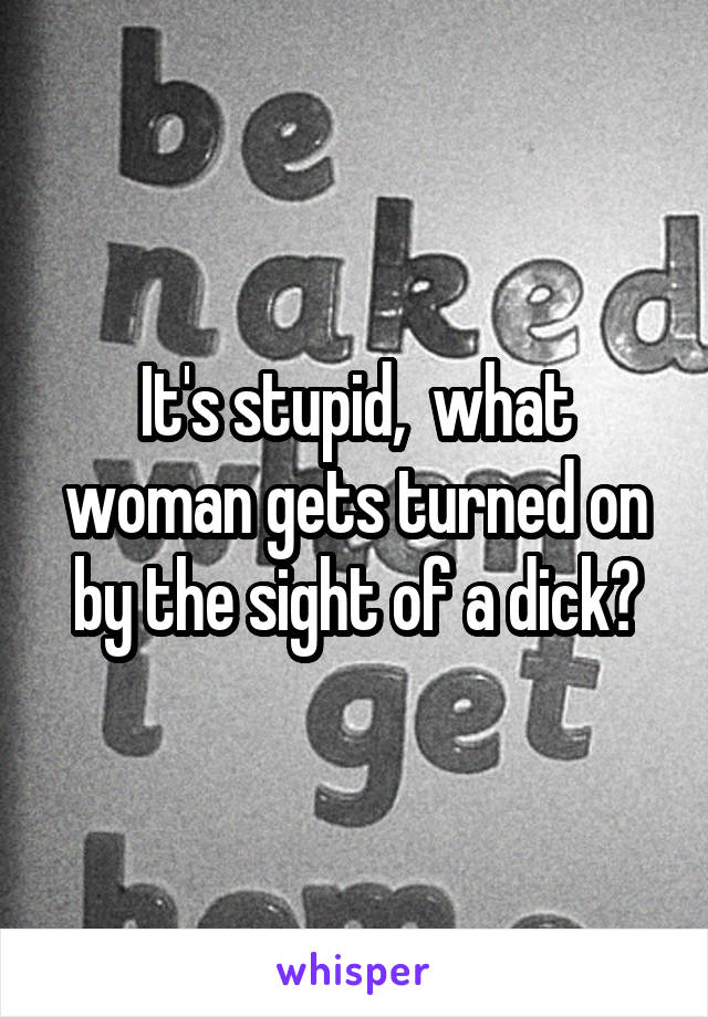 It's stupid,  what woman gets turned on by the sight of a dick?