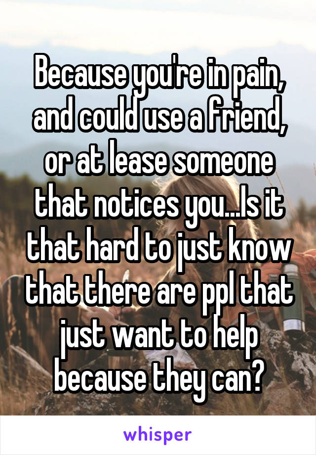 Because you're in pain, and could use a friend, or at lease someone that notices you...Is it that hard to just know that there are ppl that just want to help because they can?