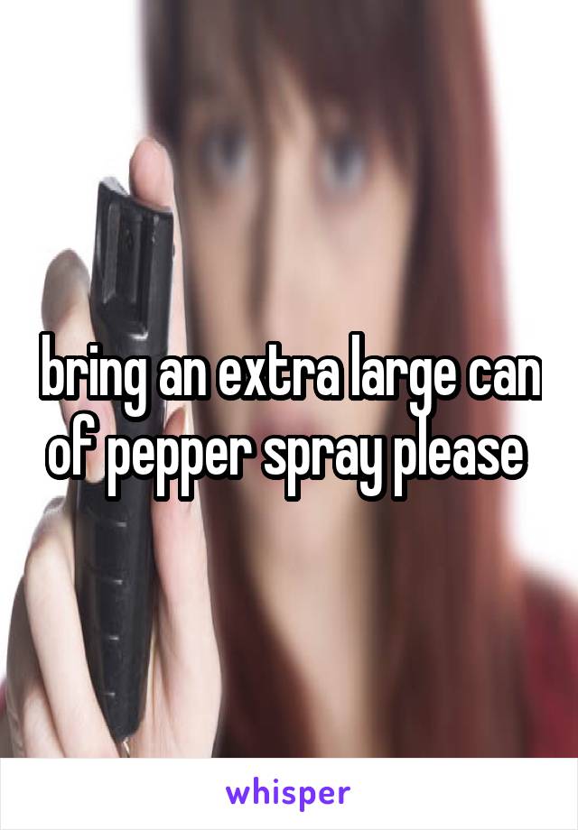bring an extra large can of pepper spray please 