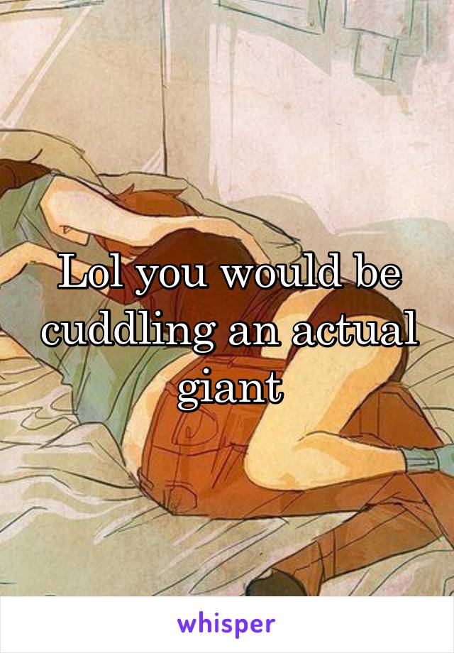 Lol you would be cuddling an actual giant