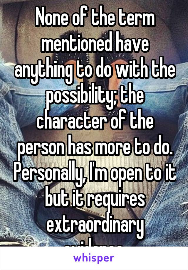 None of the term mentioned have anything to do with the possibility; the character of the person has more to do. Personally, I'm open to it but it requires extraordinary evidence.