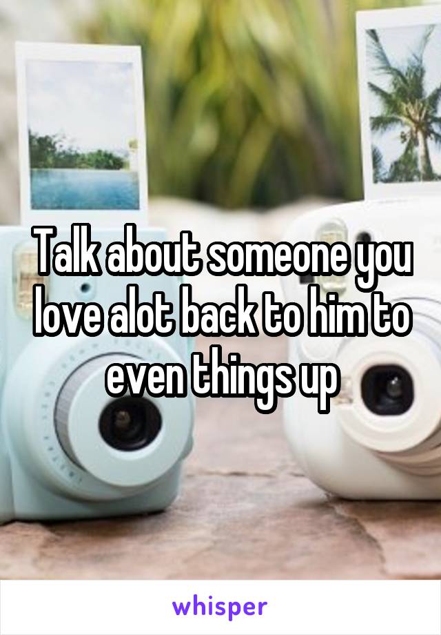 Talk about someone you love alot back to him to even things up
