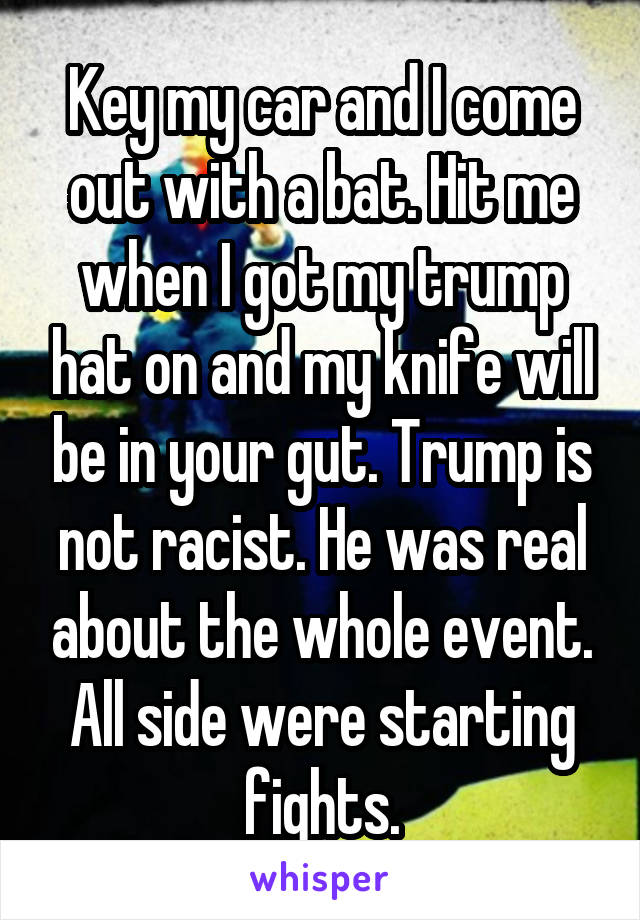 Key my car and I come out with a bat. Hit me when I got my trump hat on and my knife will be in your gut. Trump is not racist. He was real about the whole event. All side were starting fights.