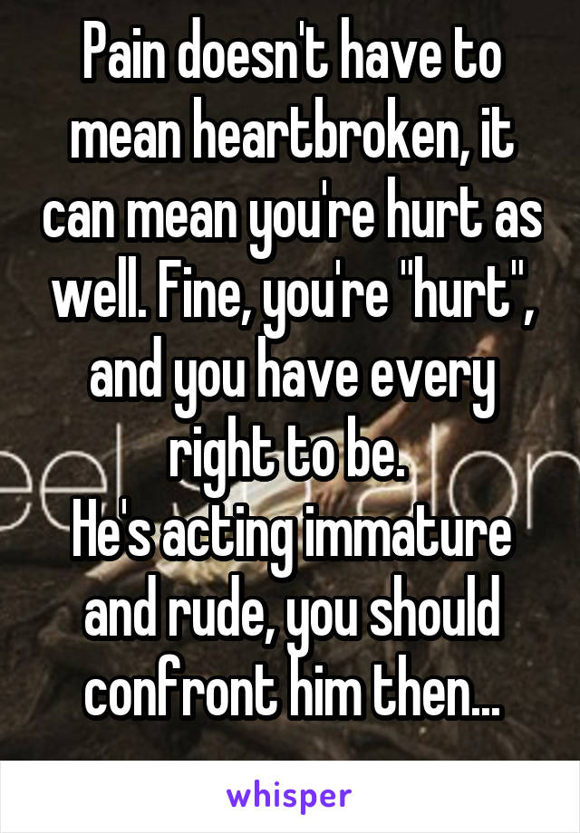 Pain doesn't have to mean heartbroken, it can mean you're hurt as well. Fine, you're "hurt", and you have every right to be. 
He's acting immature and rude, you should confront him then...
