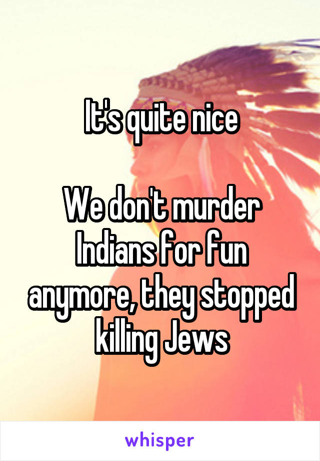 It's quite nice

We don't murder Indians for fun anymore, they stopped killing Jews