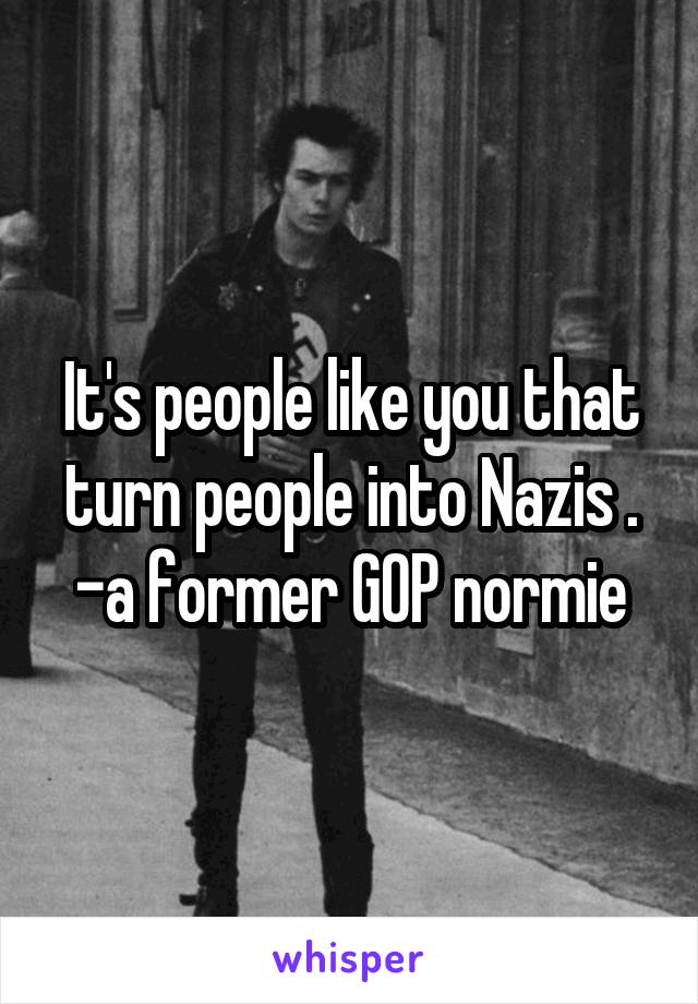It's people like you that turn people into Nazis .
-a former GOP normie