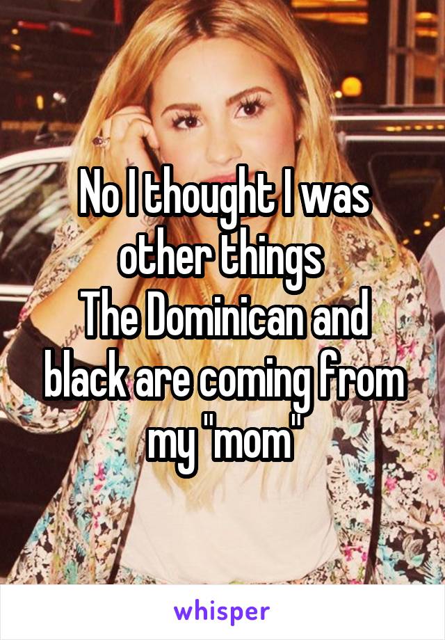 No I thought I was other things 
The Dominican and black are coming from my "mom"