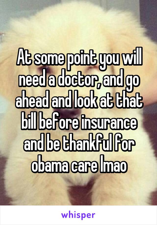 At some point you will need a doctor, and go ahead and look at that bill before insurance and be thankful for obama care lmao