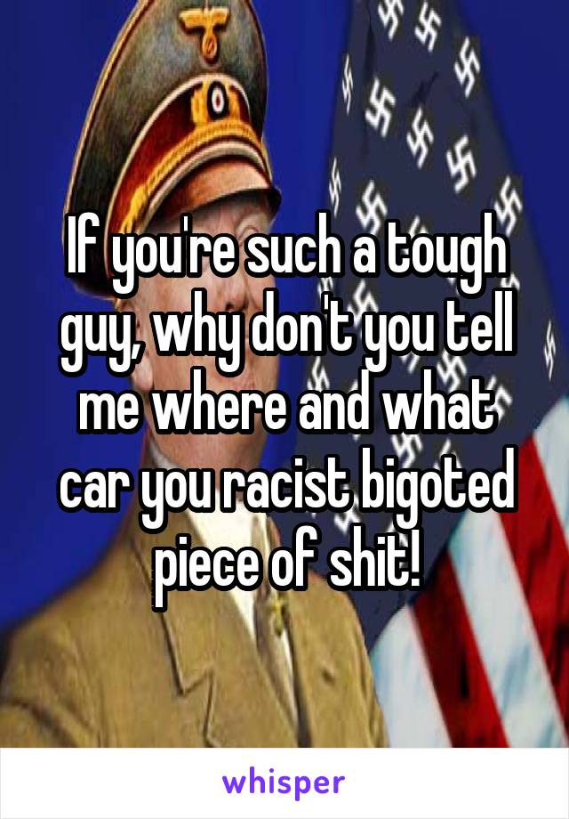 If you're such a tough guy, why don't you tell me where and what car you racist bigoted piece of shit!