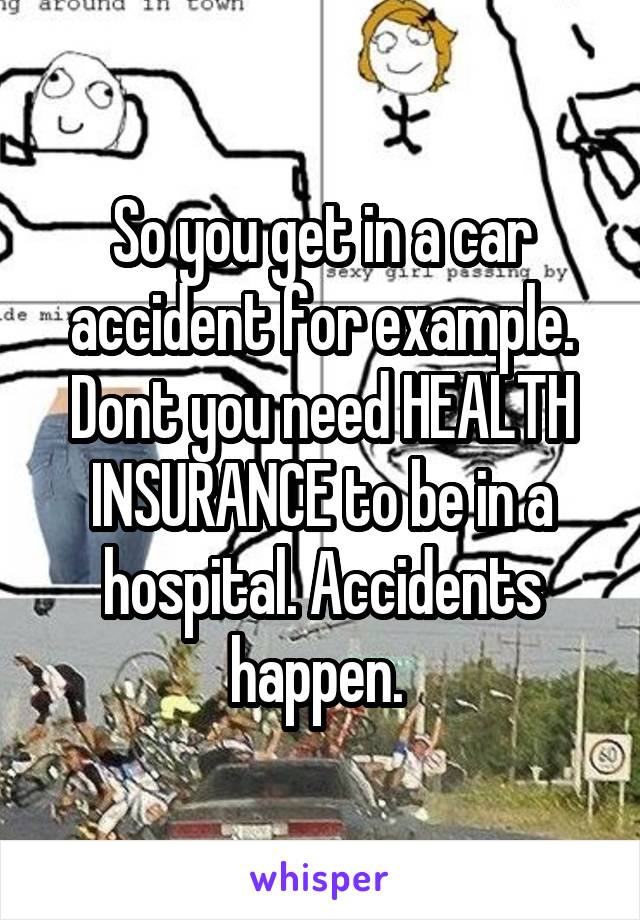 So you get in a car accident for example. Dont you need HEALTH INSURANCE to be in a hospital. Accidents happen. 