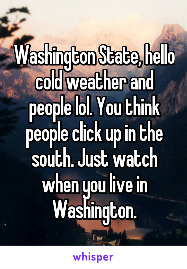 Washington State, hello cold weather and people lol. You think people click up in the south. Just watch when you live in Washington.