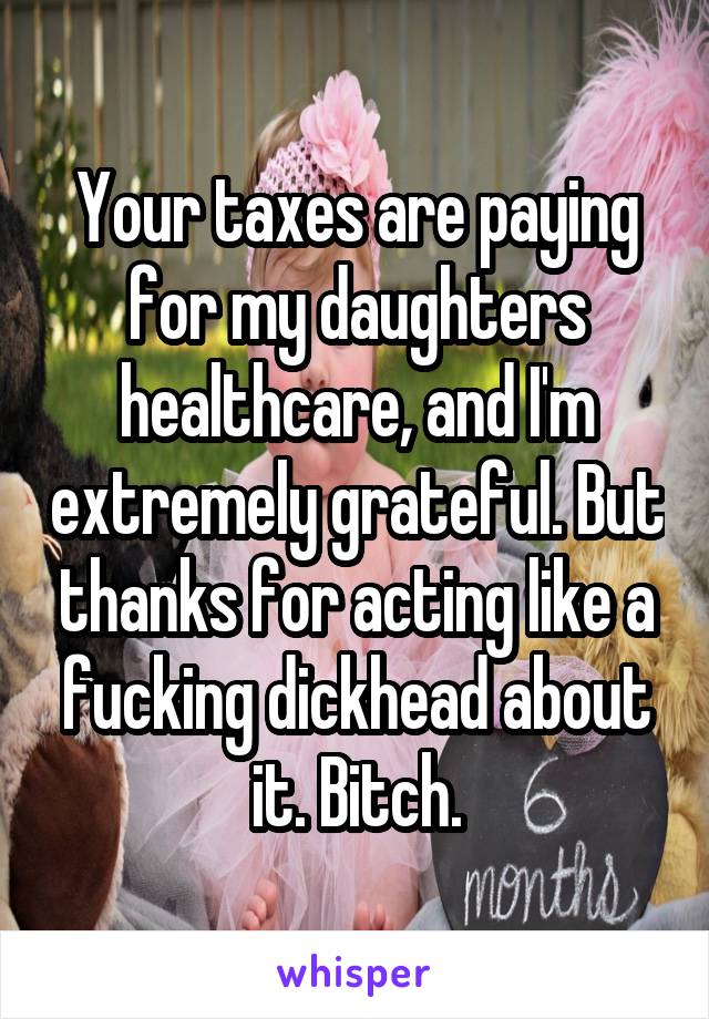 Your taxes are paying for my daughters healthcare, and I'm extremely grateful. But thanks for acting like a fucking dickhead about it. Bitch.