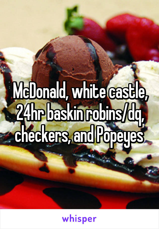 McDonald, white castle, 24hr baskin robins/dq, checkers, and Popeyes 
