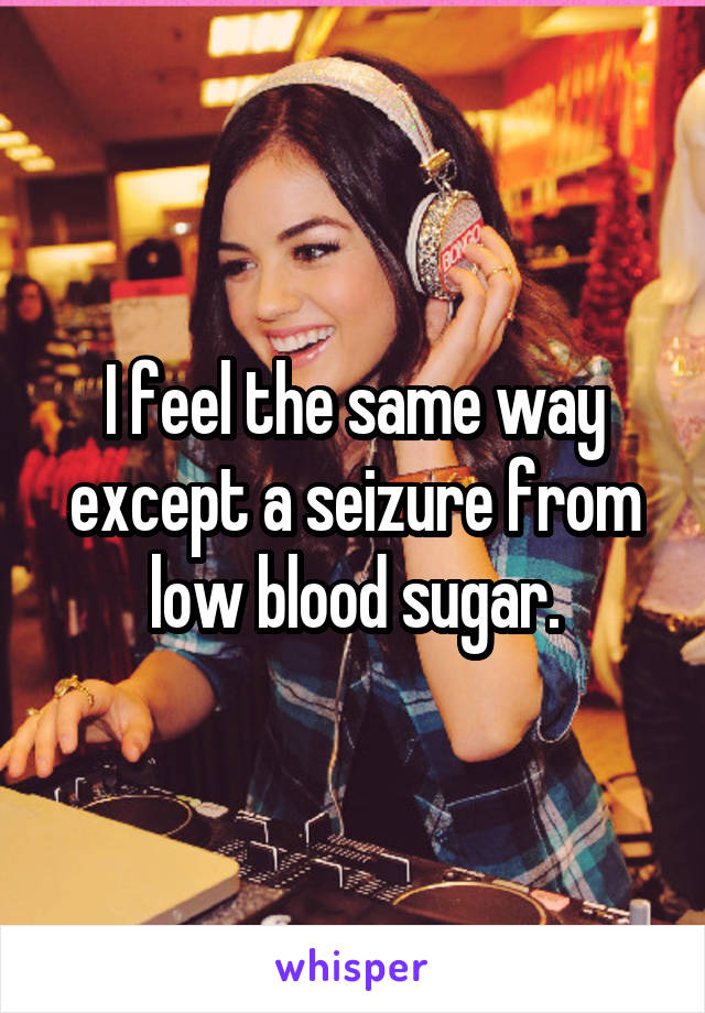 I feel the same way except a seizure from low blood sugar.