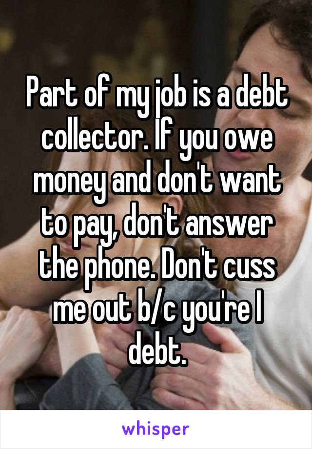 Part of my job is a debt collector. If you owe money and don't want to pay, don't answer the phone. Don't cuss me out b/c you're I debt.