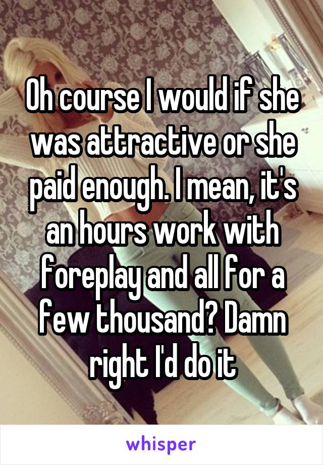 Oh course I would if she was attractive or she paid enough. I mean, it's an hours work with foreplay and all for a few thousand? Damn right I'd do it