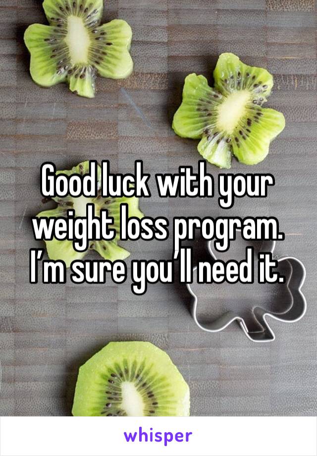 Good luck with your weight loss program.  I’m sure you’ll need it. 
