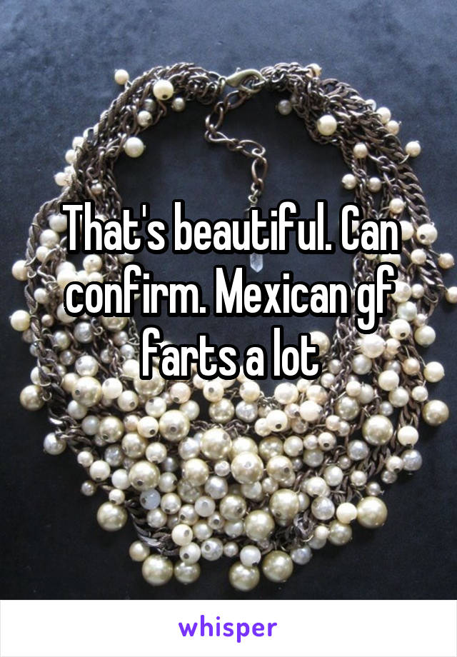 That's beautiful. Can confirm. Mexican gf farts a lot
